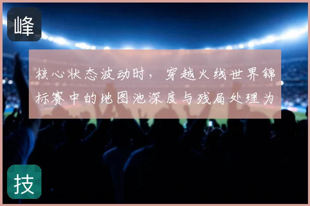 核心状态波动时，穿越火线世界锦标赛中的地图池深度与残局处理为何不能分开讨论